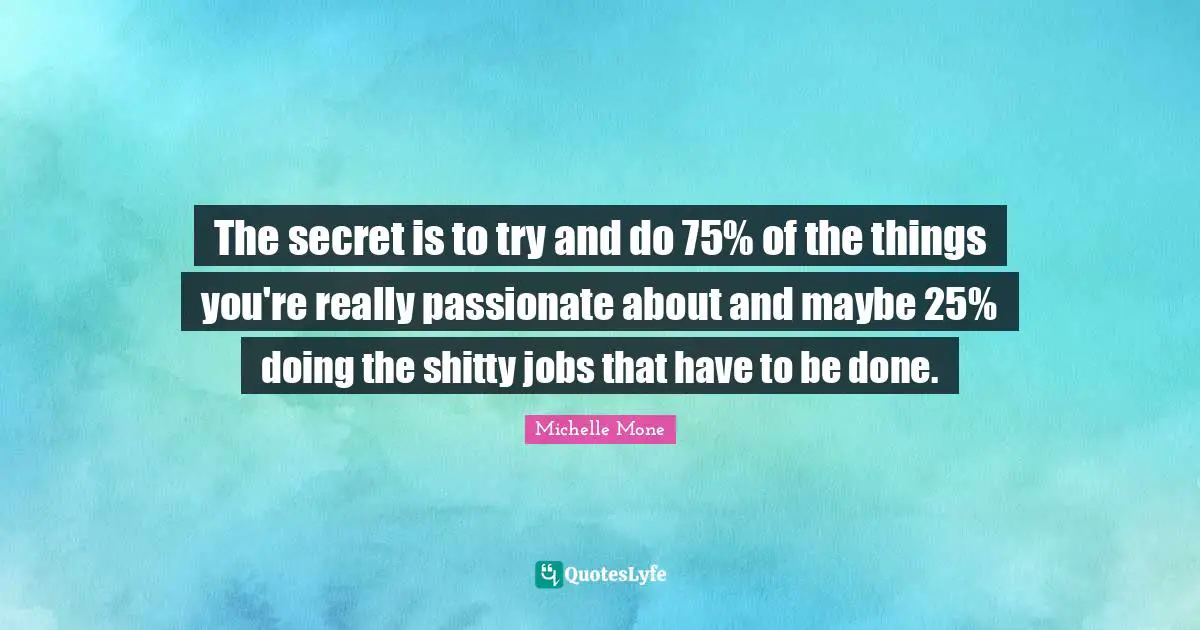 The secret is to try and do 75% of the things you're really passionate about and maybe 25% doing the shitty jobs that have to be done.