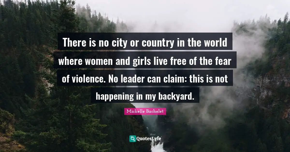 There is no city or country in the world where women and girls live free of the fear of violence. No leader can claim: this is not happening in my backyard.