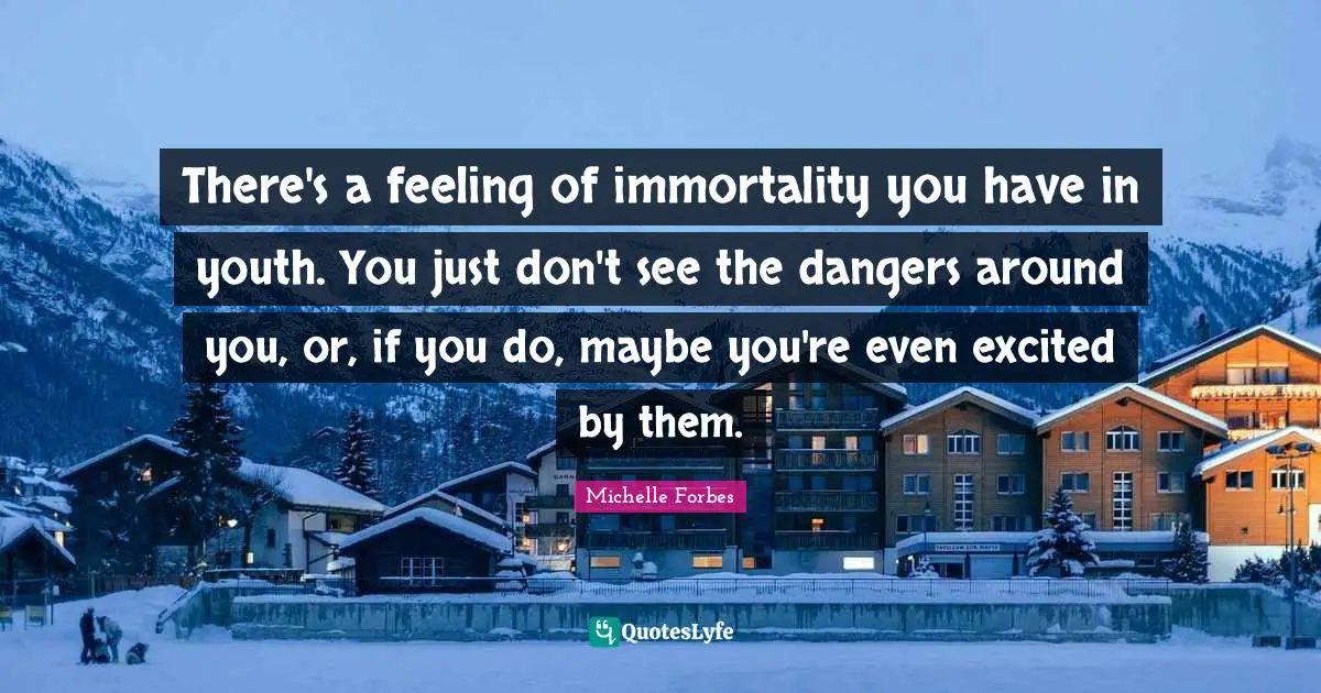 There's a feeling of immortality you have in youth. You just don't see the dangers around you, or, if you do, maybe you're even excited by them.
