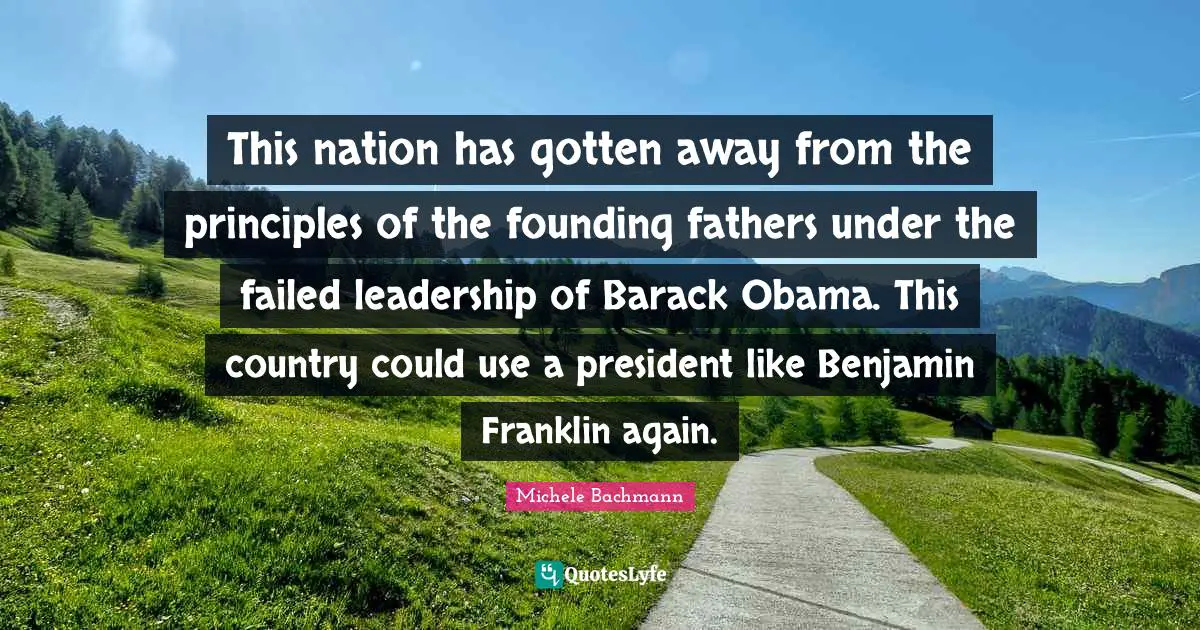 This nation has gotten away from the principles of the founding fathers under the failed leadership of Barack Obama. This country could use a president like Benjamin Franklin again.