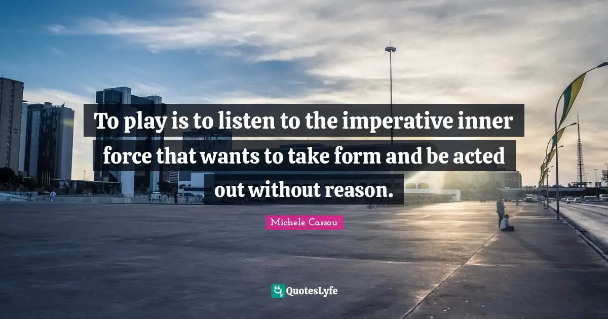 To play is to listen to the imperative inner force that wants to take form and be acted out without reason.