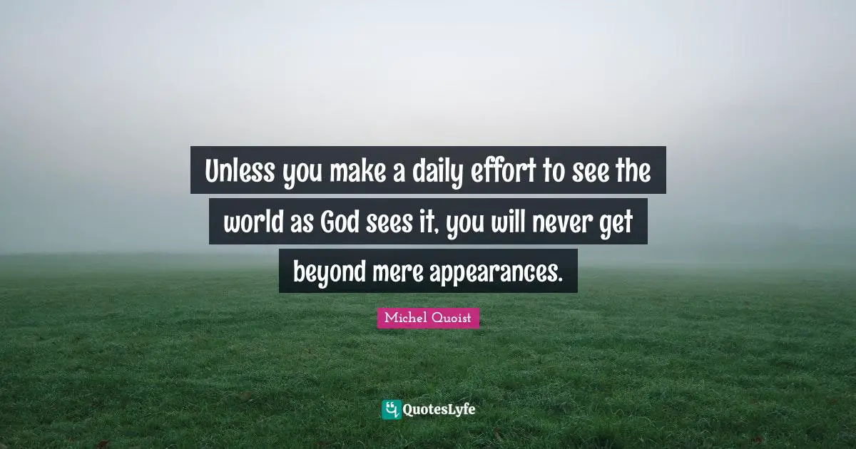 Unless you make a daily effort to see the world as God sees it, you will never get beyond mere appearances.