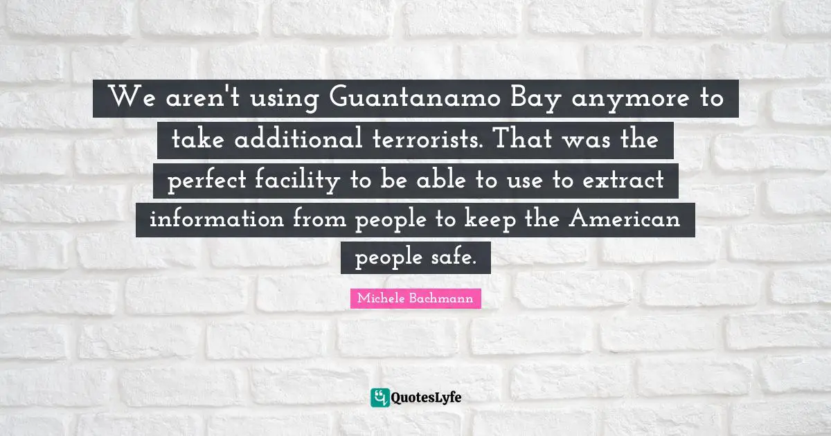 We aren't using Guantanamo Bay anymore to take additional terrorists. That was the perfect facility to be able to use to extract information from people to keep the American people safe.