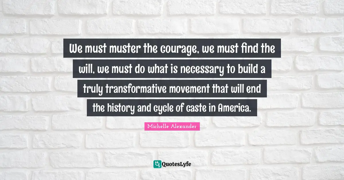 Michelle Alexander Quotes: "We must muster the courage, we must find the will, we must do what is necessary to build a truly transformative movement that will end the history and cycle of caste in America."