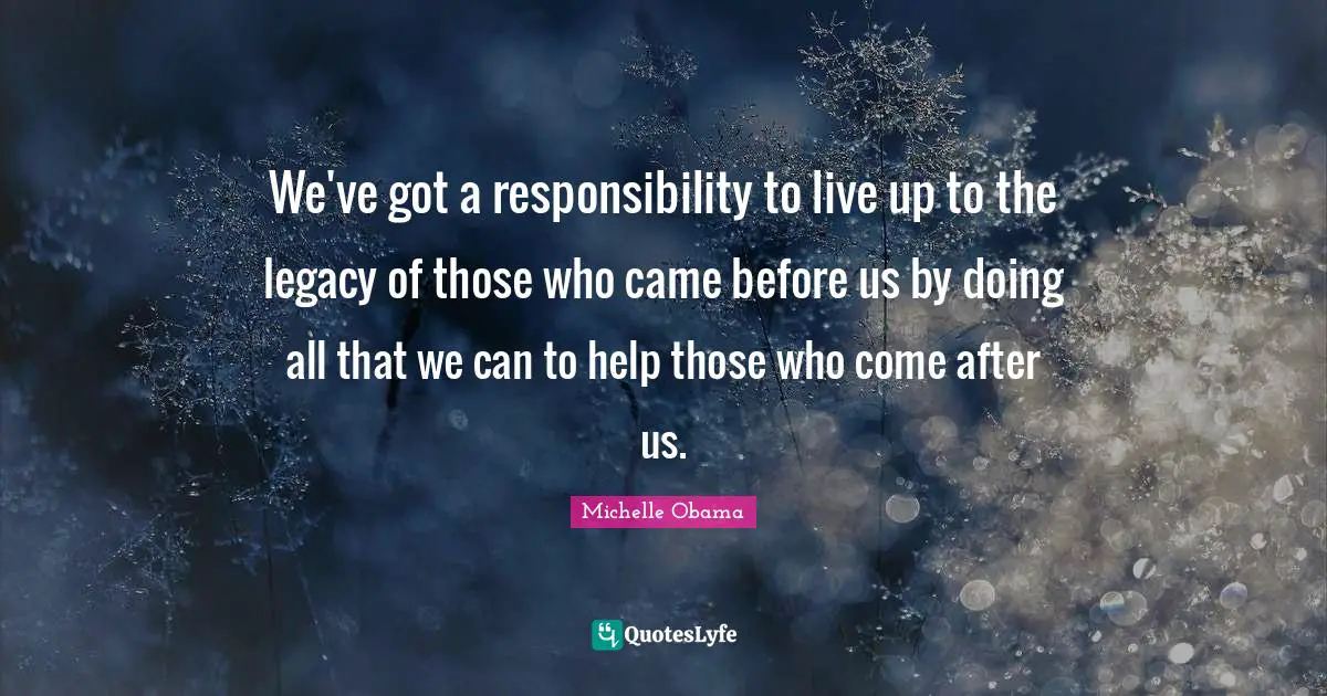 Michelle Obama Quotes: We've got a responsibility to live up to the legacy of those who came before us by doing all that we can to help those who come after us.