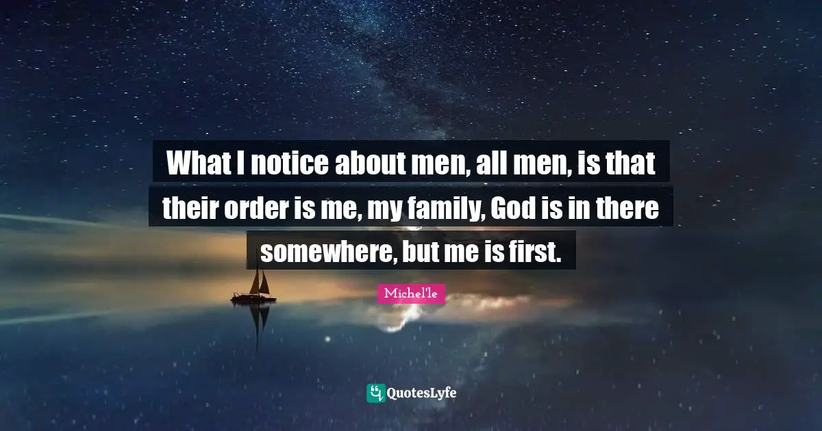 What I notice about men, all men, is that their order is me, my family, God is in there somewhere, but me is first.