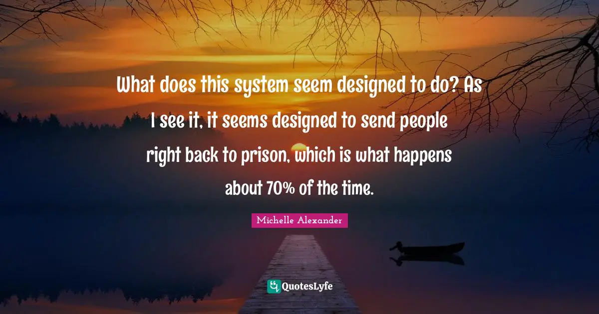 Michelle Alexander Quotes: "What does this system seem designed to do? As I see it, it seems designed to send people right back to prison, which is what happens about 70% of the time."
