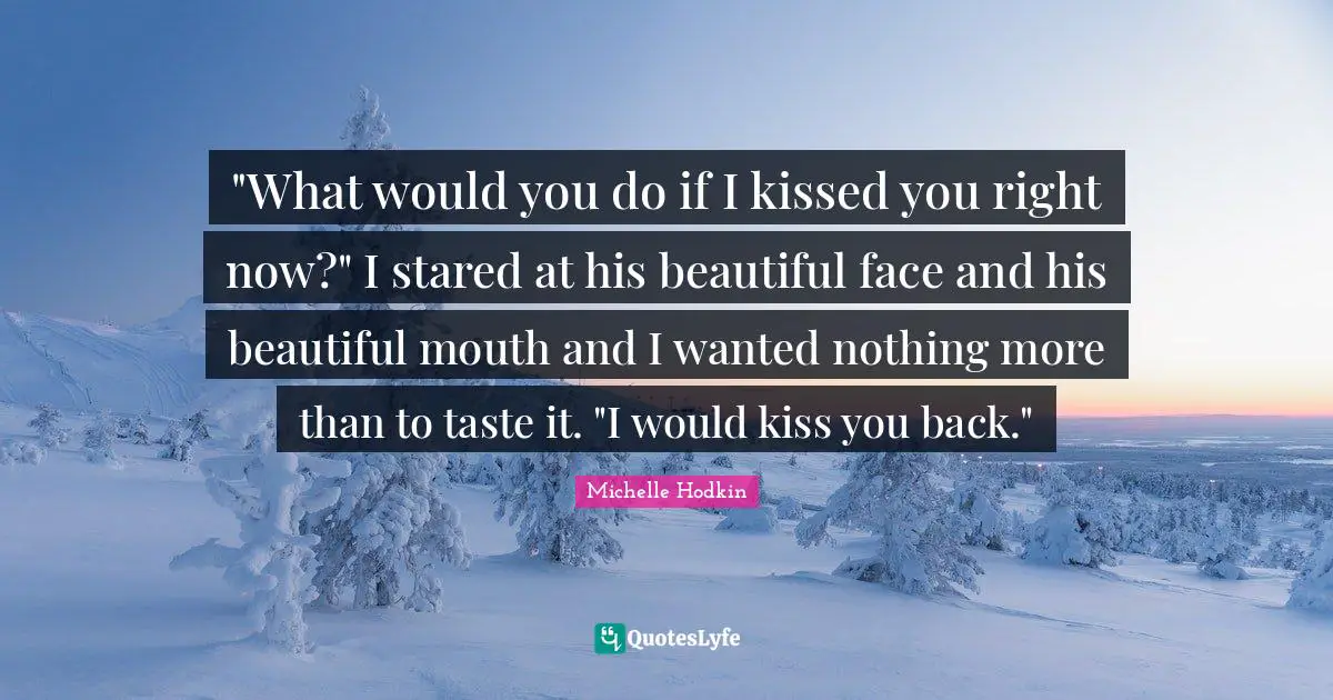 "What would you do if I kissed you right now?" I stared at his beautiful face and his beautiful mouth and I wanted nothing more than to taste it. "I would kiss you back."