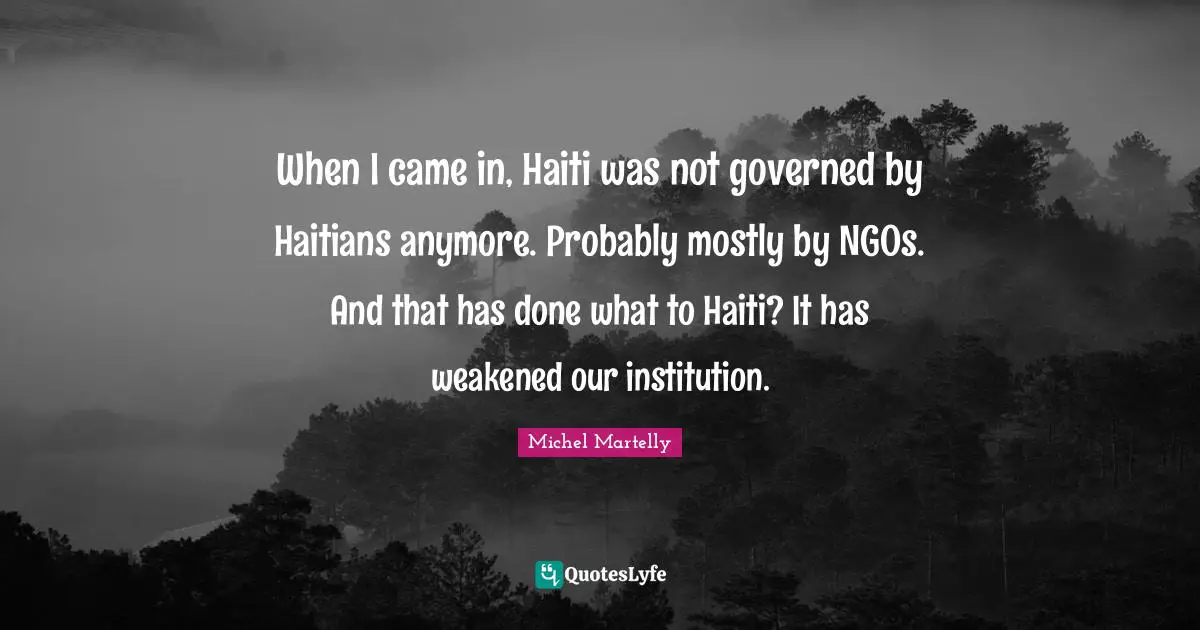 When I came in, Haiti was not governed by Haitians anymore. Probably mostly by NGOs. And that has done what to Haiti? It has weakened our institution.