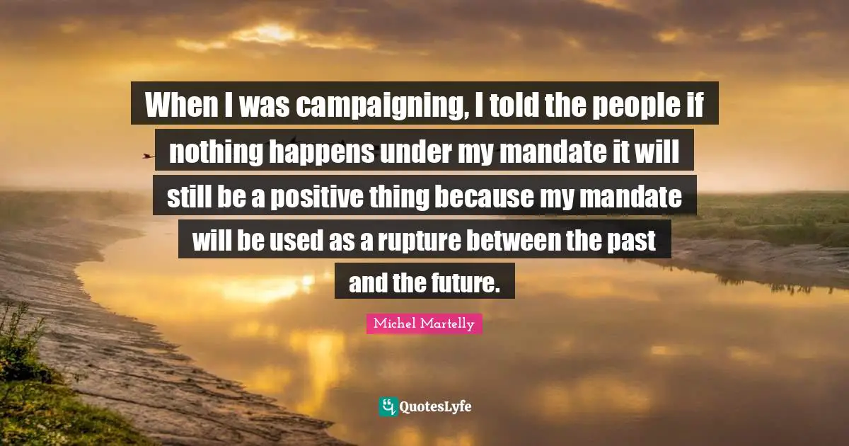 When I was campaigning, I told the people if nothing happens under my mandate it will still be a positive thing because my mandate will be used as a rupture between the past and the future.