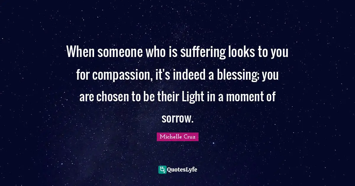 When someone who is suffering looks to you for compassion, it's indeed a blessing; you are chosen to be their Light in a moment of sorrow.