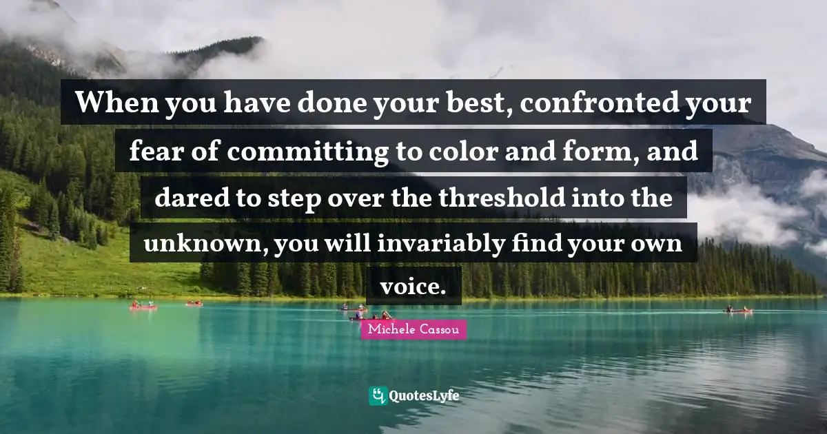 When you have done your best, confronted your fear of committing to color and form, and dared to step over the threshold into the unknown, you will invariably find your own voice.