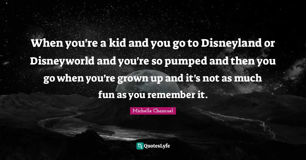 When you're a kid and you go to Disneyland or Disneyworld and you're so pumped and then you go when you're grown up and it's not as much fun as you remember it.