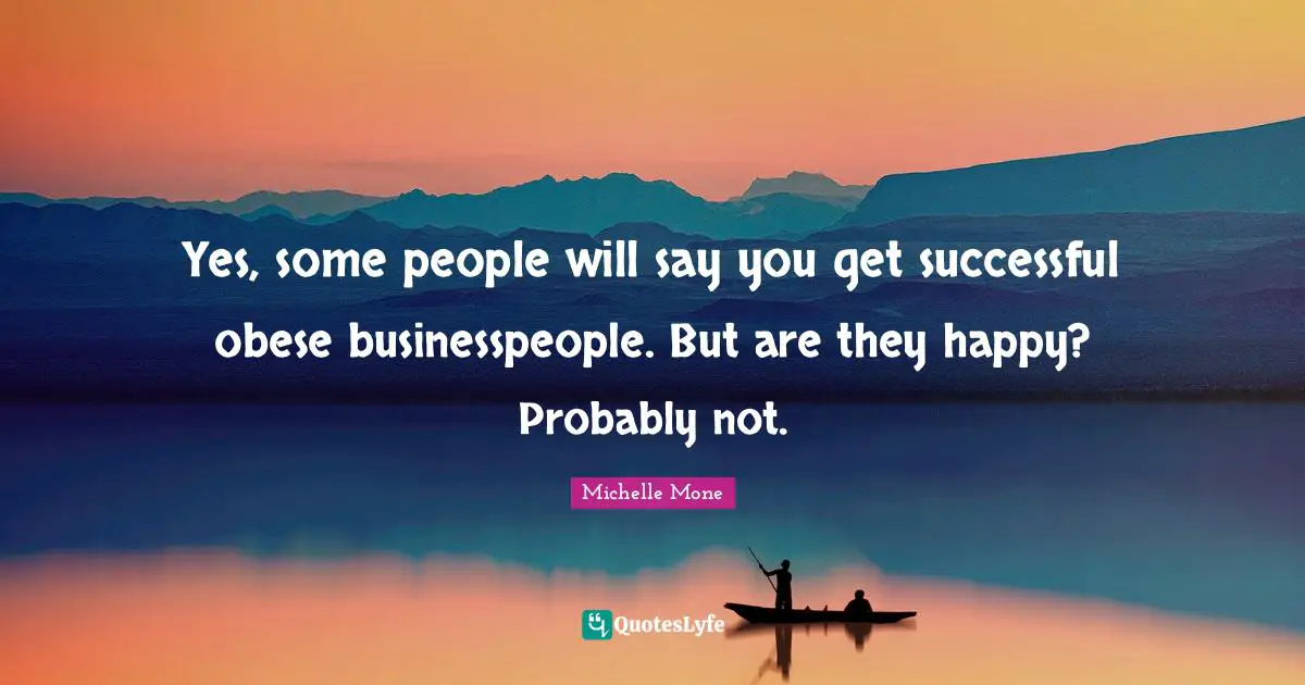 Yes, some people will say you get successful obese businesspeople. But are they happy? Probably not.