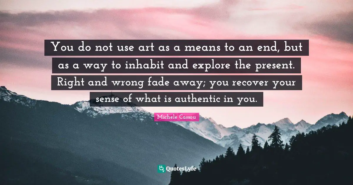 You do not use art as a means to an end, but as a way to inhabit and explore the present. Right and wrong fade away; you recover your sense of what is authentic in you.