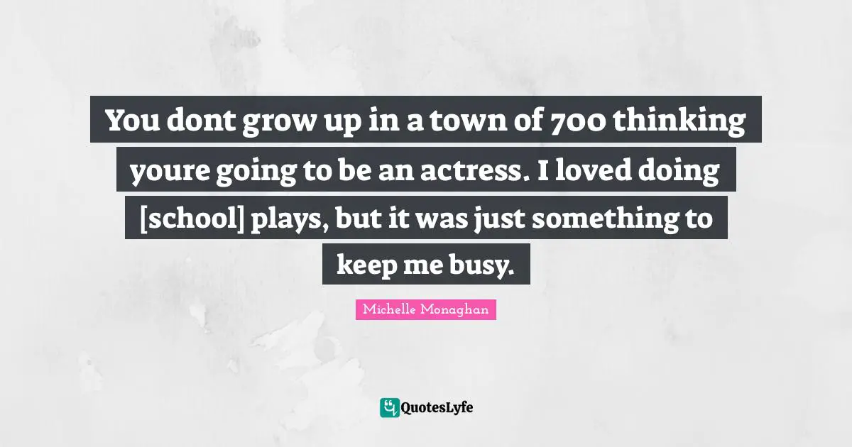 You dont grow up in a town of 700 thinking youre going to be an actress. I loved doing [school] plays, but it was just something to keep me busy.
