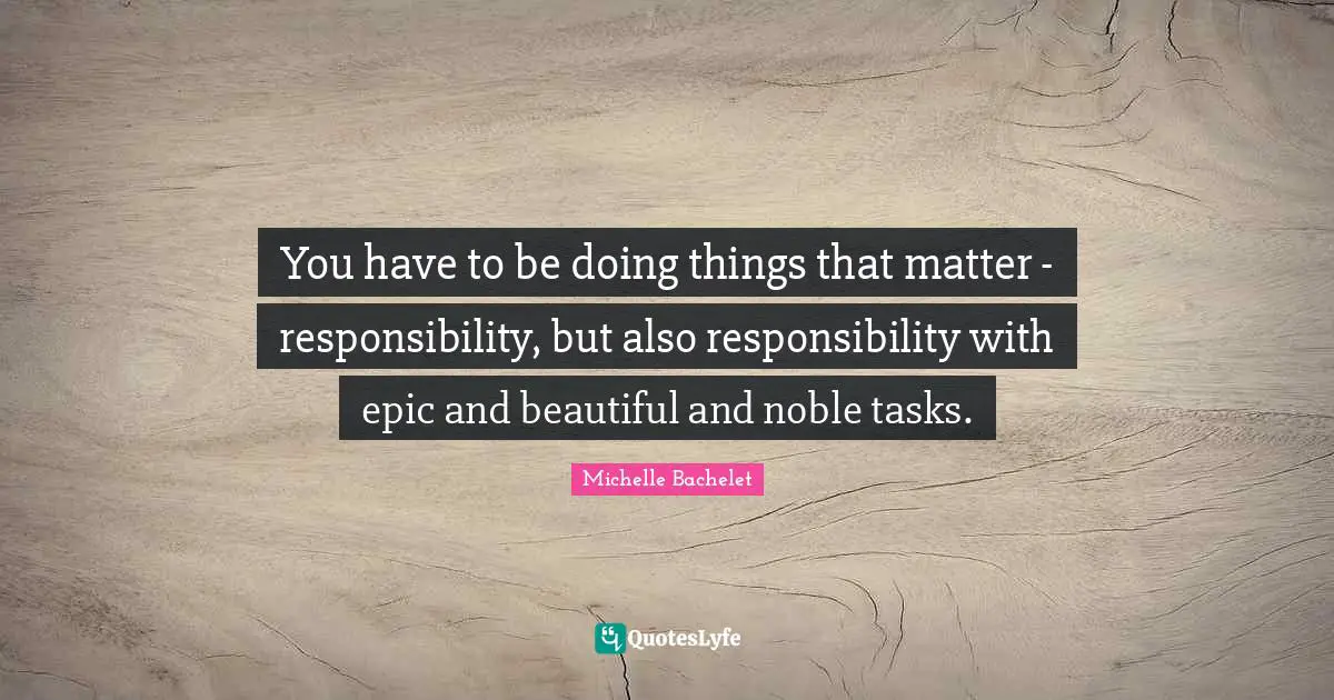 You have to be doing things that matter - responsibility, but also responsibility with epic and beautiful and noble tasks.