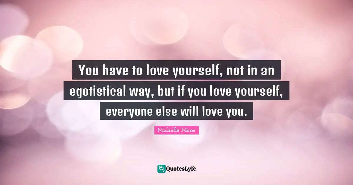 You have to love yourself, not in an egotistical way, but if you love yourself, everyone else will love you.