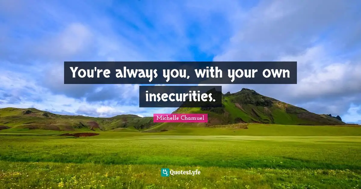 You're always you, with your own insecurities.