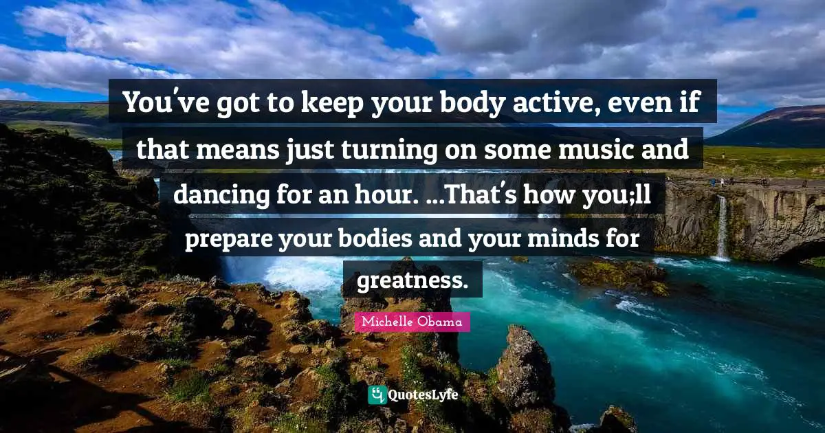 You've got to keep your body active, even if that means just turning on some music and dancing for an hour. ...That's how you;ll prepare your bodies and your minds for greatness.