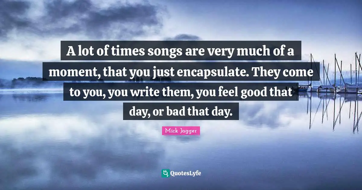 A lot of times songs are very much of a moment, that you just encapsulate. They come to you, you write them, you feel good that day, or bad that day.