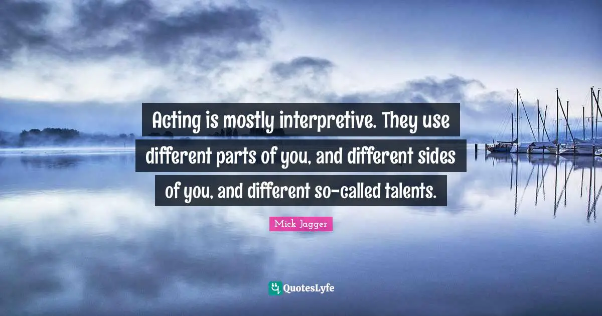 Acting is mostly interpretive. They use different parts of you, and different sides of you, and different so-called talents.