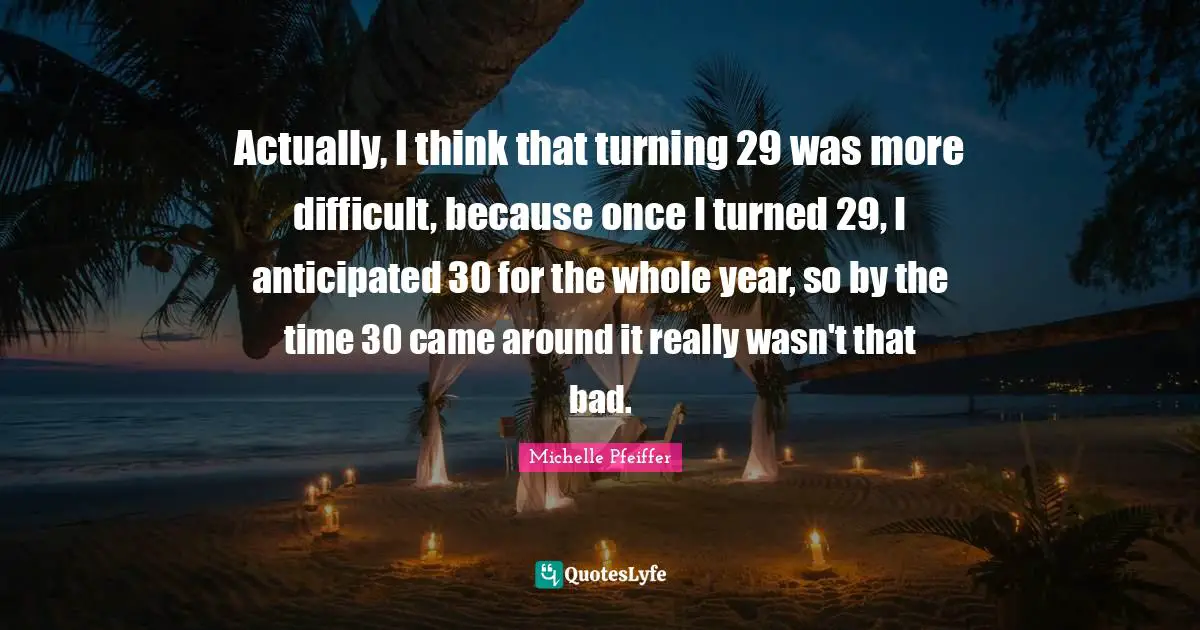 Actually, I think that turning 29 was more difficult, because once I turned 29, I anticipated 30 for the whole year, so by the time 30 came around it really wasn't that bad.