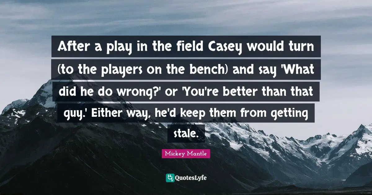After a play in the field Casey would turn (to the players on the bench) and say 'What did he do wrong?' or 'You're better than that guy.' Either way, he'd keep them from getting stale.