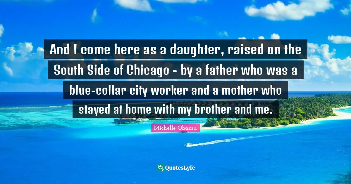 And I come here as a daughter, raised on the South Side of Chicago - by a father who was a blue-collar city worker and a mother who stayed at home with my brother and me.