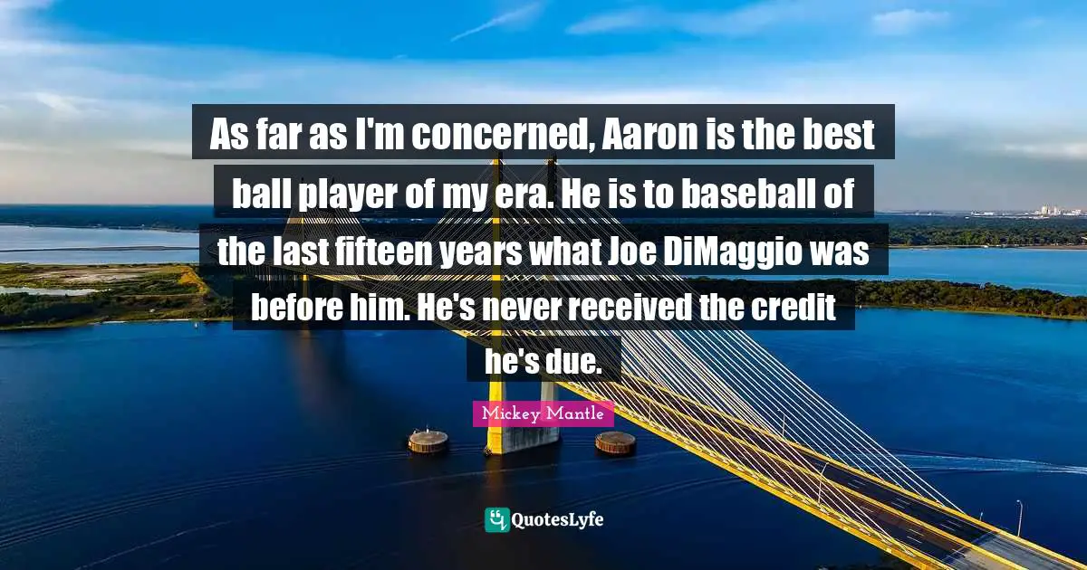 As far as I'm concerned, Aaron is the best ball player of my era. He is to baseball of the last fifteen years what Joe DiMaggio was before him. He's never received the credit he's due.