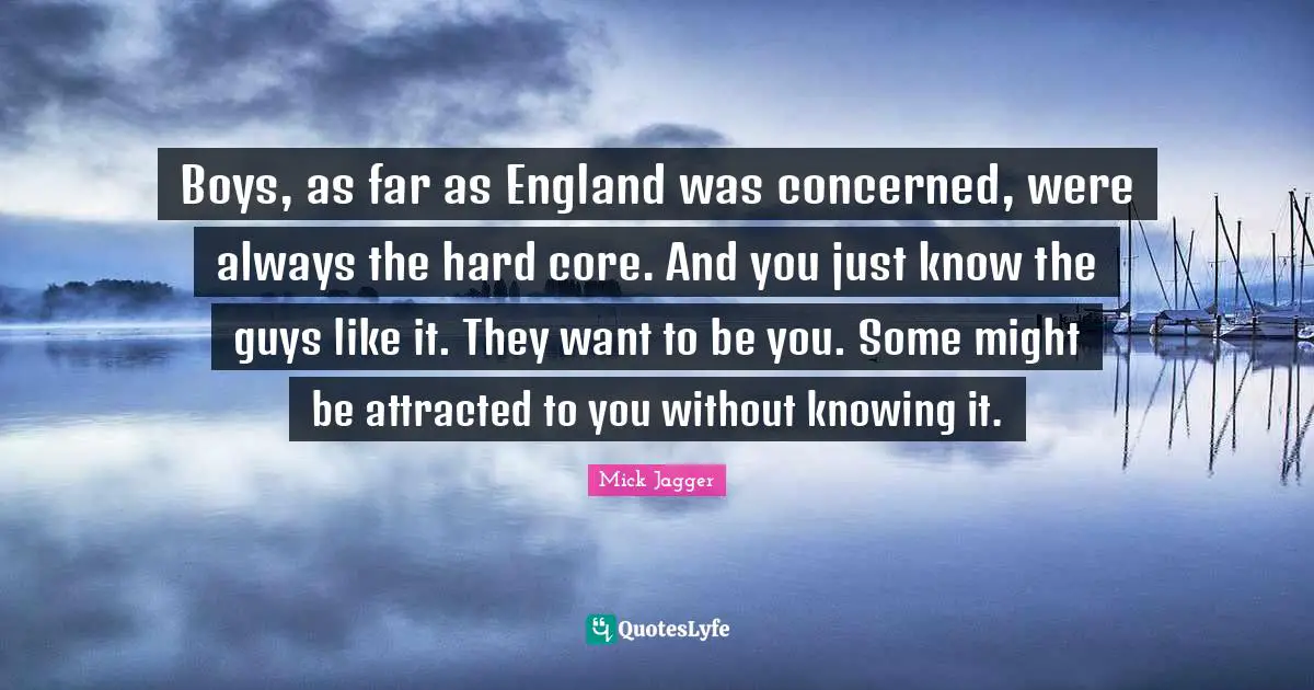 Boys, as far as England was concerned, were always the hard core. And you just know the guys like it. They want to be you. Some might be attracted to you without knowing it.
