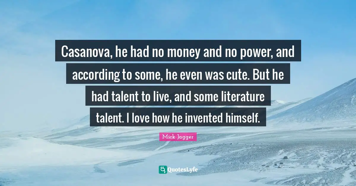 Casanova, he had no money and no power, and according to some, he even was cute. But he had talent to live, and some literature talent. I love how he invented himself.