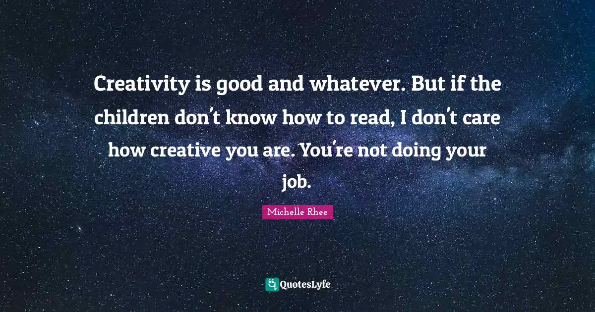 Creativity is good and whatever. But if the children don't know how to read, I don't care how creative you are. You're not doing your job.