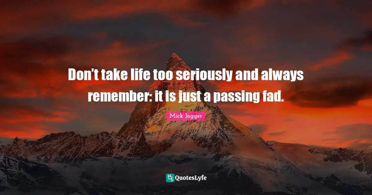 Don’t take life too seriously and always remember: it is just a passing fad.