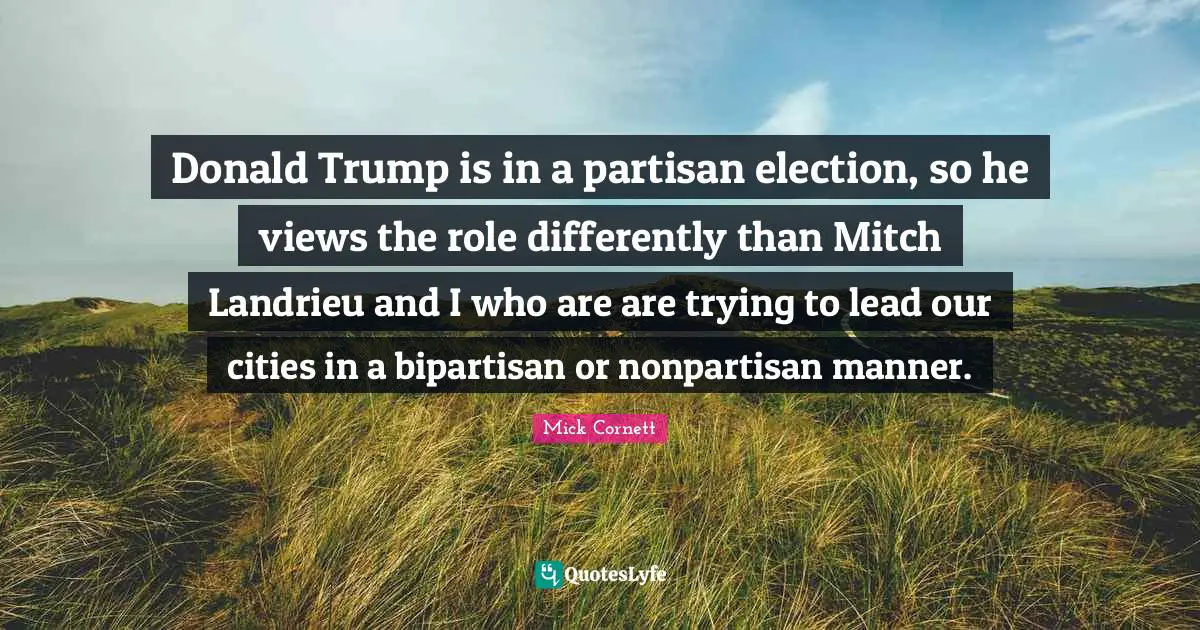Donald Trump is in a partisan election, so he views the role differently than Mitch Landrieu and I who are are trying to lead our cities in a bipartisan or nonpartisan manner.
