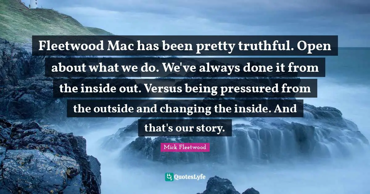Fleetwood Mac has been pretty truthful. Open about what we do. We've always done it from the inside out. Versus being pressured from the outside and changing the inside. And that's our story.