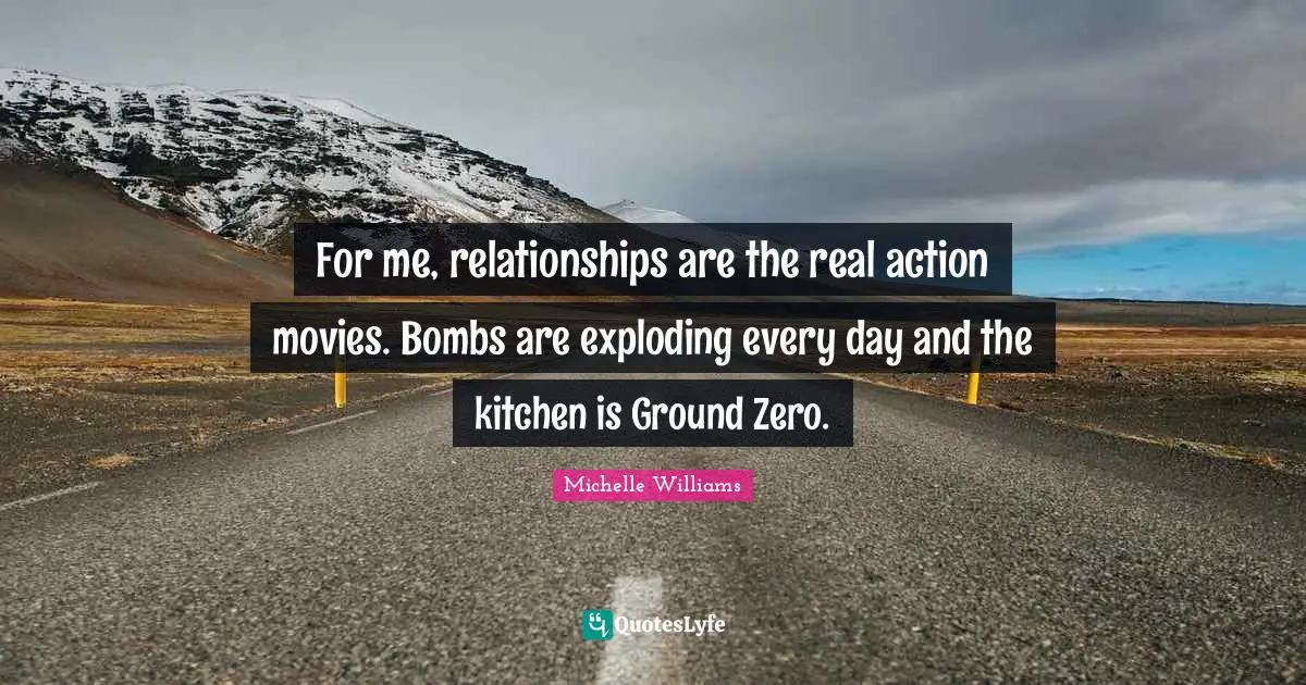 For me, relationships are the real action movies. Bombs are exploding every day and the kitchen is Ground Zero.