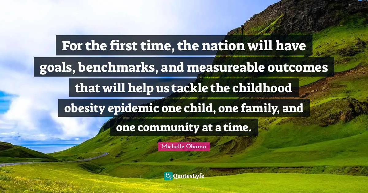 Epidemics Quotes: "For the first time, the nation will have goals, benchmarks, and measureable outcomes that will help us tackle the childhood obesity epidemic one child, one family, and one community at a time."