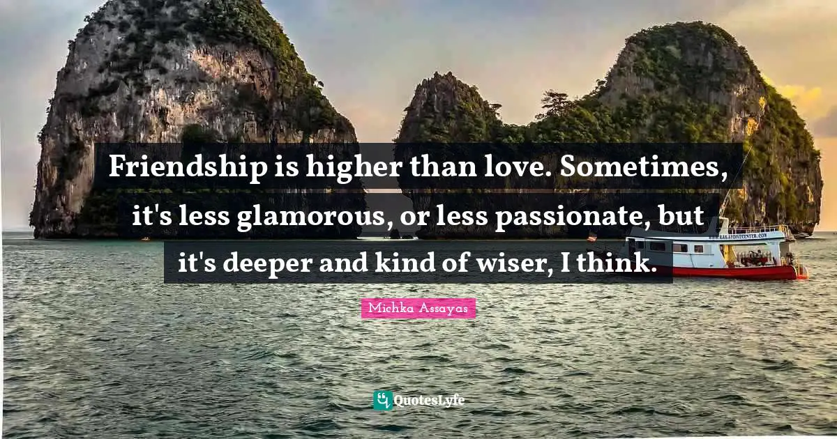 Friendship is higher than love. Sometimes, it's less glamorous, or less passionate, but it's deeper and kind of wiser, I think.
