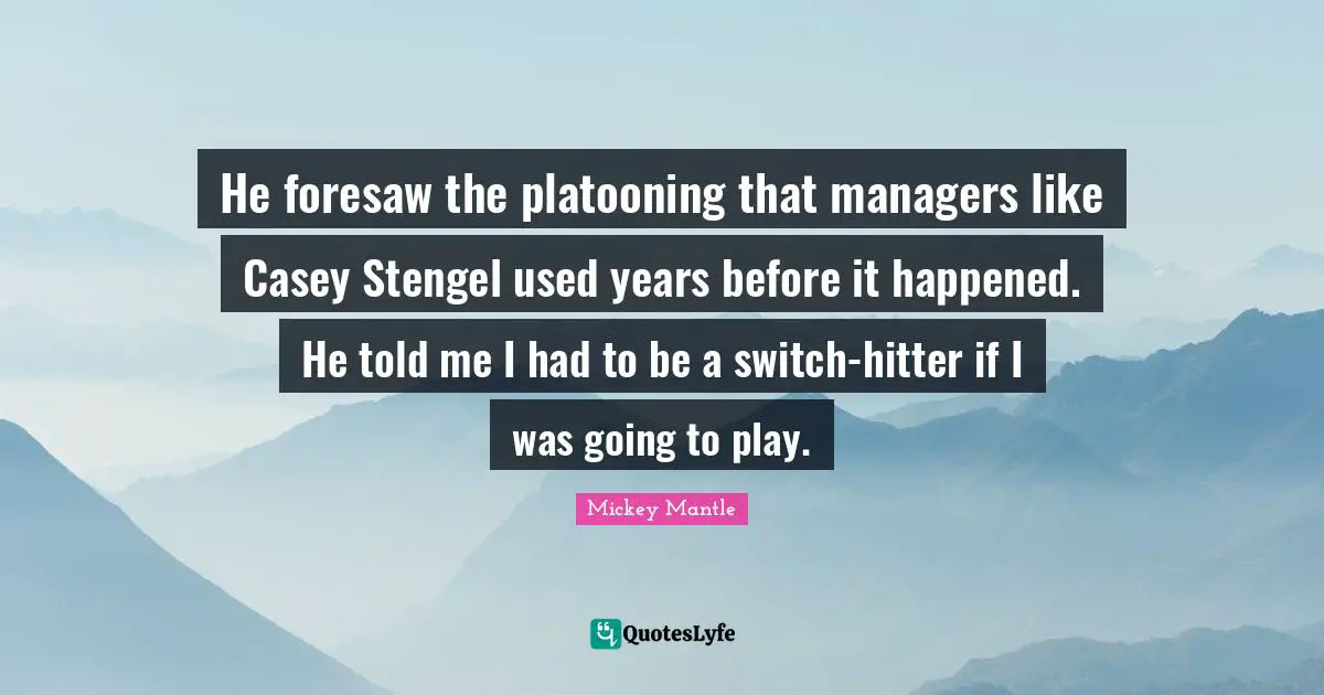 He foresaw the platooning that managers like Casey Stengel used years before it happened. He told me I had to be a switch-hitter if I was going to play.