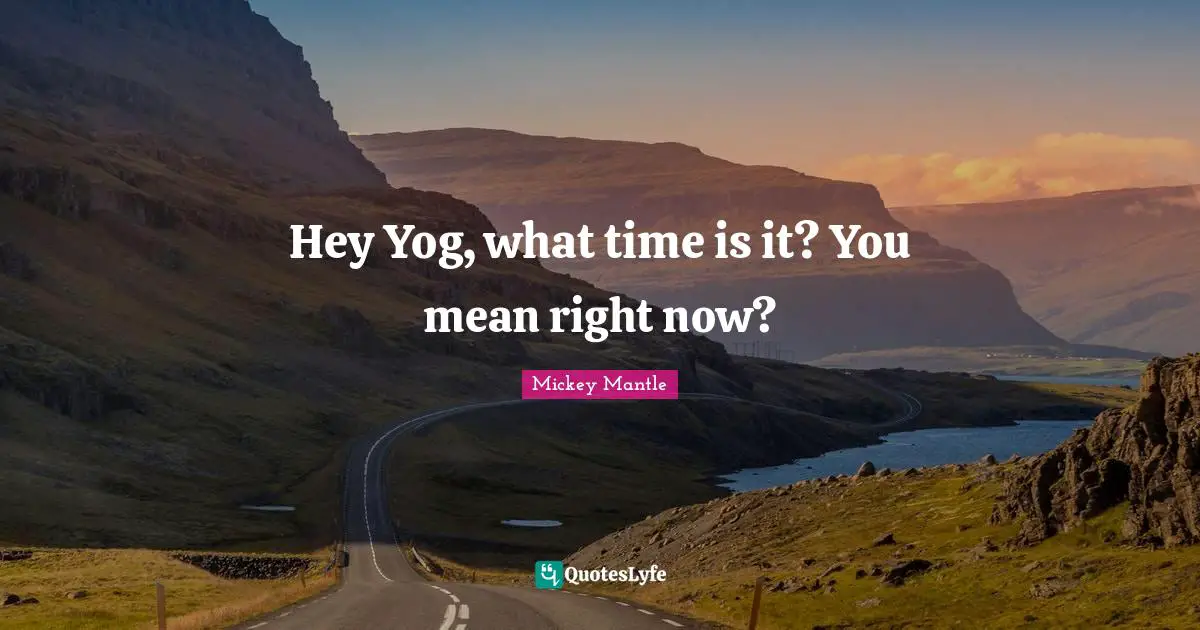 Hey Yog, what time is it? You mean right now?
