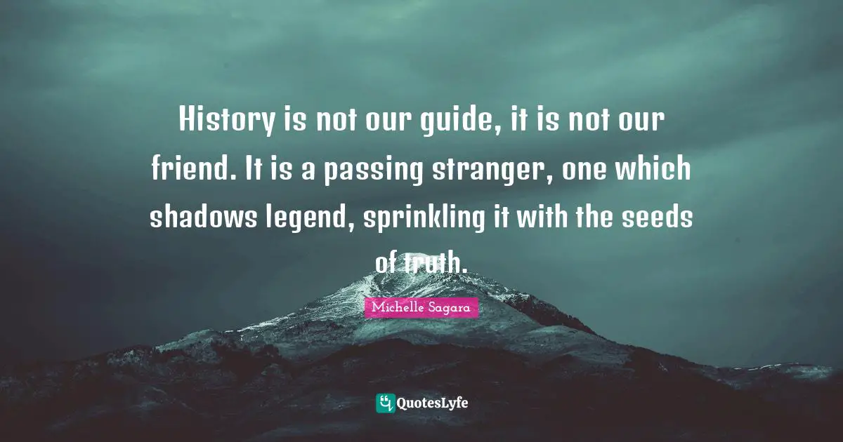 History is not our guide, it is not our friend. It is a passing stranger, one which shadows legend, sprinkling it with the seeds of truth.