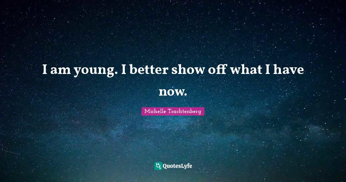 I am young. I better show off what I have now.