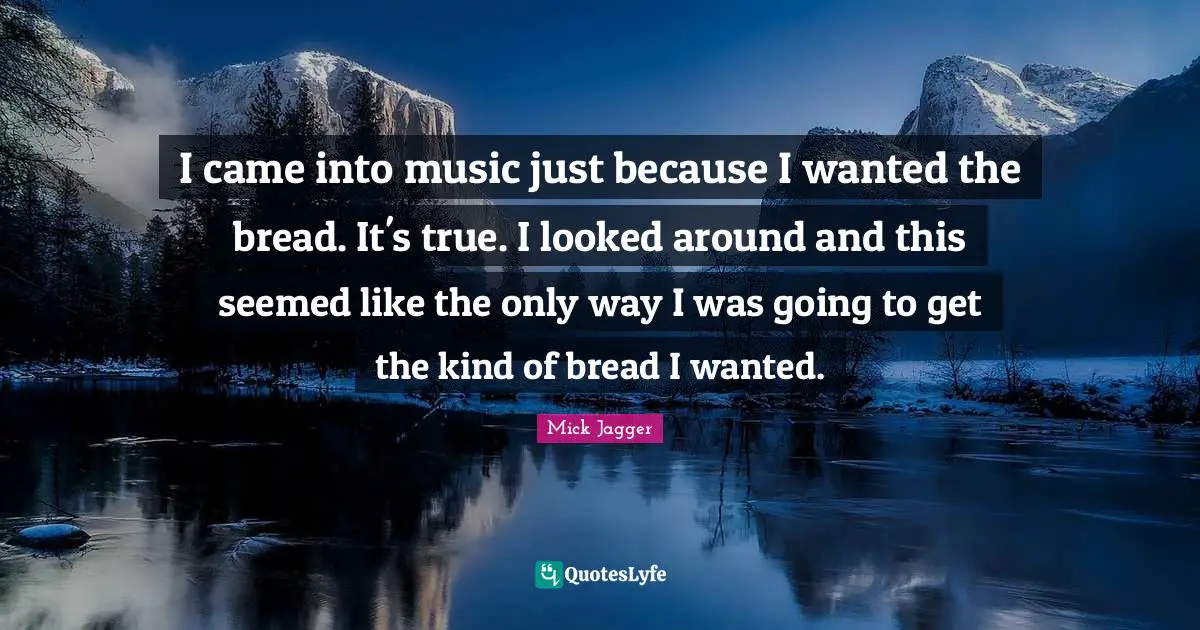 I came into music just because I wanted the bread. It's true. I looked around and this seemed like the only way I was going to get the kind of bread I wanted.