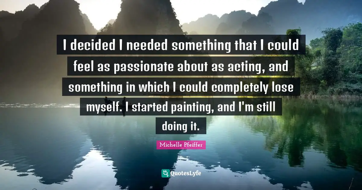 I decided I needed something that I could feel as passionate about as acting, and something in which I could completely lose myself. I started painting, and I'm still doing it.