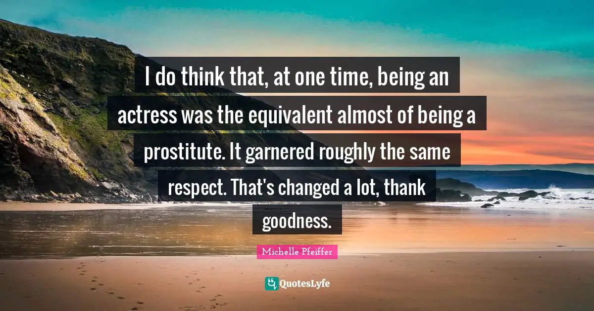 I do think that, at one time, being an actress was the equivalent almost of being a prostitute. It garnered roughly the same respect. That's changed a lot, thank goodness.