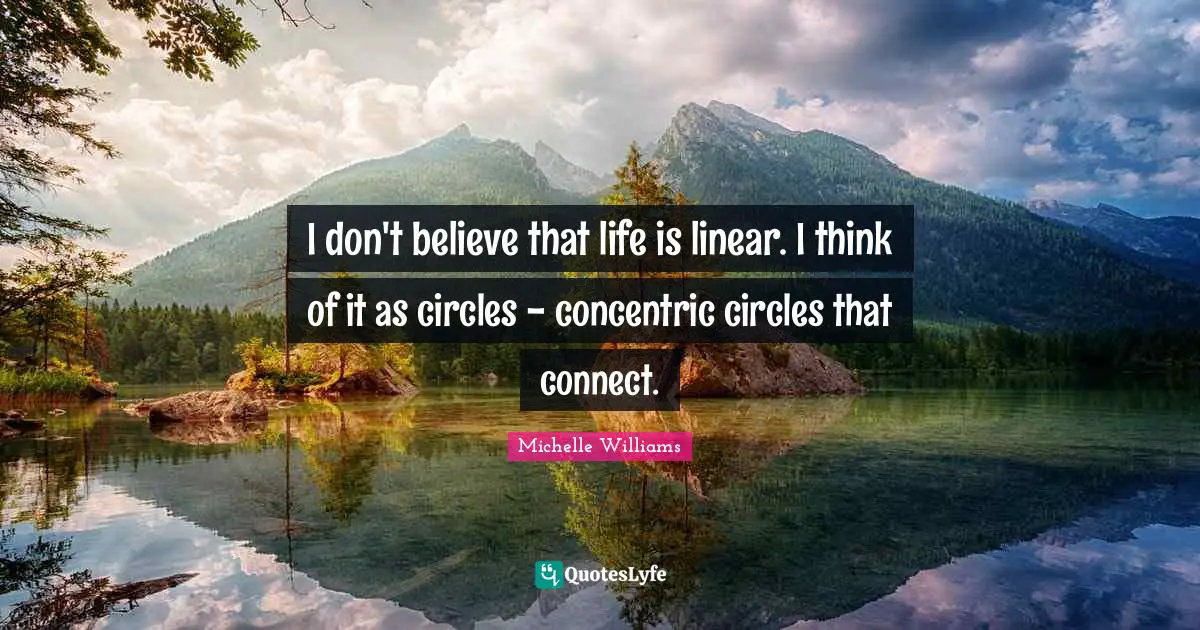 I don't believe that life is linear. I think of it as circles - concentric circles that connect.