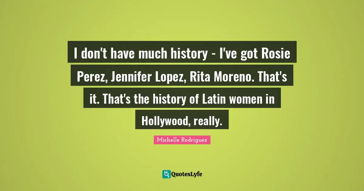 Michelle Rodriguez Quotes: "I don't have much history - I've got Rosie Perez, Jennifer Lopez, Rita Moreno. That's it. That's the history of Latin women in Hollywood, really."