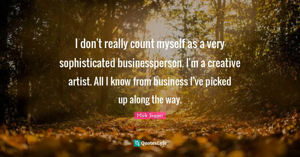 I don't really count myself as a very sophisticated businessperson. I'm a creative artist. All I know from business I've picked up along the way.