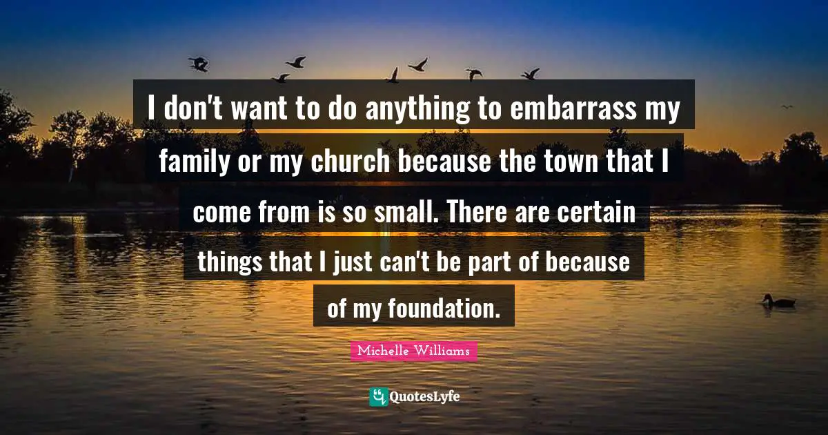I don't want to do anything to embarrass my family or my church because the town that I come from is so small. There are certain things that I just can't be part of because of my foundation.